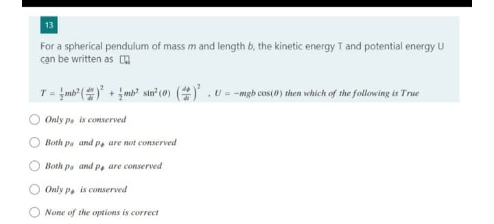 13
For a spherical pendulum of mass m and length b, the kinetic energy T and potential energy U
cạn be written as A
T = mb² () +mb² sin? (0) () . U = -mgb cos(0) then which of the following is True
Only po is conserved
Both po and p, are not conserved
Both po and p, are conserved
Only p. is conserved
None of the options is correct
