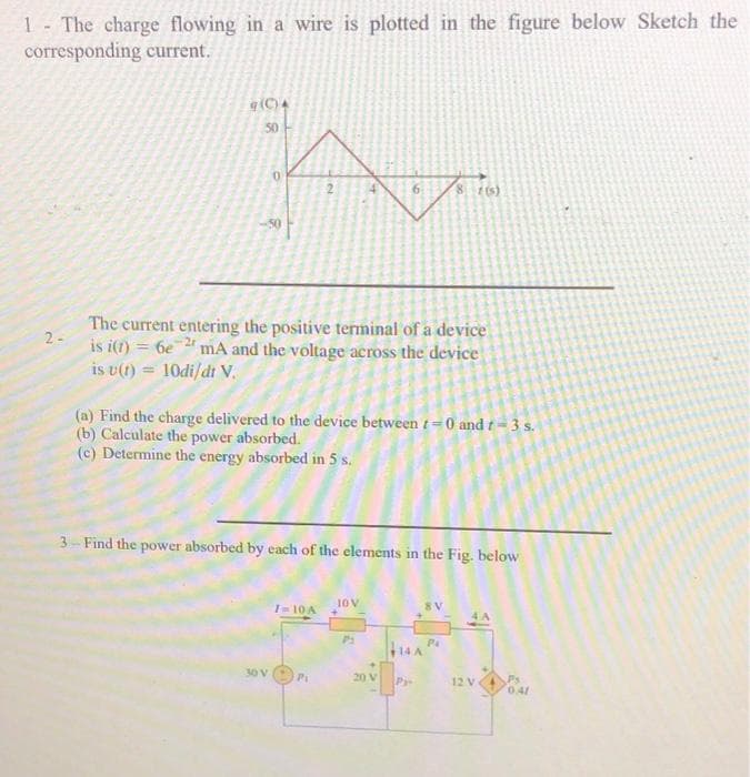 1- The charge flowing in a wire is plotted in the figure below Sketch the
corresponding current.
(C)4
50
14
6.
86)
The current entering the positive terminal of a device
2-
is i(1) = 6e mA and the voltage across the device
is u(t) = 10di/dt V.
(a) Find the charge delivered to the device between t =0 and t = 3 s.
(b) Calculate the power absorbed.
(c) Determine the energy absorbed in 5 s.
3 Find the power absorbed by each of the elements in the Fig. below
JOV
I-10A
30V
P1
20 V
Pr-
12 V
0.41
