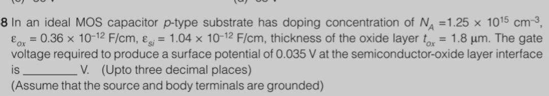 8 In an ideal MOS capacitor p-type substrate has doping concentration of N =1.25 x 1015 cm-3,
= 0.36 x 10-12 F/cm, &
= 1.04 x 10-12 F/cm, thickness of the oxide layer t = 1.8 um. The gate
Eor
voltage required to produce a surface potential of 0.035 V at the semiconductor-oxide layer interface
%3D
V. (Upto three decimal places)
(Assume that the source and body terminals are grounded)
is
