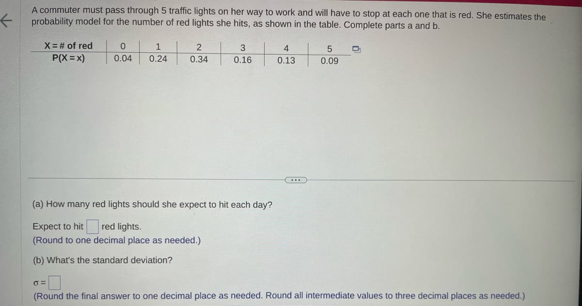 ←
A commuter must pass through 5 traffic lights on her way to work and will have to stop at each one that is red. She estimates the
probability model for the number of red lights she hits, as shown in the table. Complete parts a and b.
X = # of red
P(X=X)
1
0
0.04 0.24
σ=
2
0.34
3
0.16
(a) How many red lights should she expect to hit each day?
Expect to hit
red lights.
(Round to one decimal place as needed.)
(b) What's the standard deviation?
4
0.13
...
5
0.09
(Round the final answer to one decimal place as needed. Round all intermediate values to three decimal places as needed.)