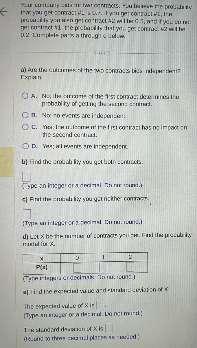 ←
Your company bids for two contracts. You believe the probability
that you get contract #1 is 0.7. If you get contract #1, the
probability you also get contract #2 will be 0.5, and if you do not
get contract #1, the probability that you get contract #2 will be
0.2. Complete parts a through e below.
a) Are the outcomes of the two contracts bids independent?
Explain.
OA. No; the outcome of the first contract determines the
probability of getting the second contract.
OB. No; no events are independent.
OC. Yes; the outcome of the first contract has no impact on
the second contract.
OD. Yes; all events are independent.
b) Find the probability you get both contracts.
(Type an integer or a decimal. Do not round.)
c) Find the probability you get neither contracts.
(Type an integer or a decimal. Do not round.)
d) Let X be the number of contracts you get. Find the probability
model for X.
0
1
2
X
P(x)
(Type integers or decimals. Do not round.)
e) Find the expected value and standard deviation of X.
The expected value of X is.
(Type an integer or a decimal. Do not round.)
The standard deviation of X is
(Round to three decimal places as needed.)