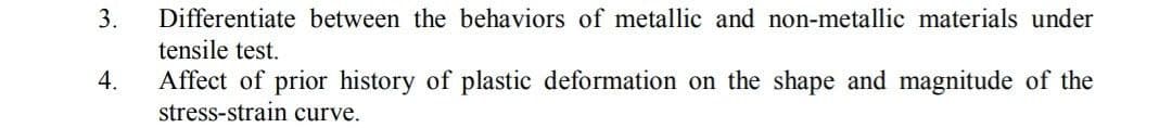 3.
4.
Differentiate between the behaviors of metallic and non-metallic materials under
tensile test.
Affect of prior history of plastic deformation on the shape and magnitude of the
stress-strain curve.