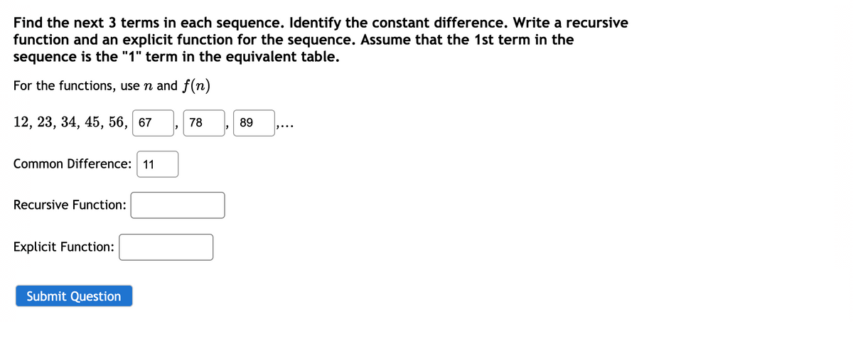 Find the next 3 terms in each sequence. Identify the constant difference. Write a recursive
function and an explicit function for the sequence. Assume that the 1st term in the
sequence is the "1" term in the equivalent table.
For the functions, use n and f (n)
12, 23, 34, 45, 56,
67
78
89
Common Difference: 11
Recursive Function:
Explicit Function:
Submit Question
