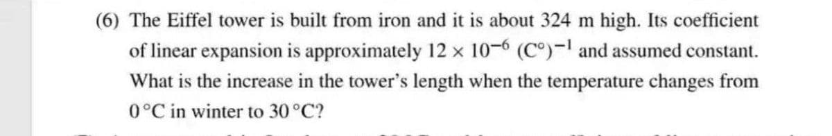 (6) The Eiffel tower is built from iron and it is about 324 m high. Its coefficient
of linear expansion is approximately 12 × 10-6 (C°)-l and assumed constant.
What is the increase in the tower's length when the temperature changes from
0°C in winter to 30°C?
