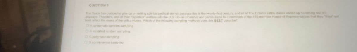 QUESTION 5
The Onion has decided to give up on writing satirical political stories because this is the twenty-first century, and all of The Onion's satire stories ended up becoming real life
anyways. Therefore, one of their "reporters" waltzes into the U.S. House Chamber and yanks aside four members of the 435-member House of Representatives that they "think" will
best reflect the views of the entire House. Which of the following sampling methods does this BEST describe?
OA. systematic random sampling
OB. stratified random sampling
OC. judgment sampling
OD. convenience sampling