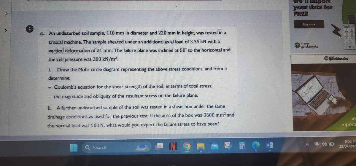 Import
your data for
FREE
Buy now
c. An undisturbed soil sample, 110 mm in diameter and 220 mm in height, was tested in a
triaxial machine. The sample sheared under an additional axial load of 3.35 kN with a
vertical deformation of 21 mm. The failure plane was inclined at 50° to the horizontal and
the cell pressure was 300 kN/m².
Draw the Mohr circle diagram representing the above stress conditions, and from it
determine:
Coulomb's equation for the shear strength of the soil, in terms of total stress;
the magnitude and obliquity of the resultant stress on the failure plane.
ii. A further undisturbed sample of the soil was tested in a shear box under the same
drainage conditions as used for the previous test. If the area of the box was 3600 mm² and
the normal load was 500 N, what would you expect the failure stress to have been?
Q Search
IN 9
quickbooks
N
quickbooks
in
reports
9:52 an
29/04/202