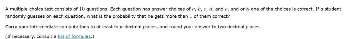 A multiple-choice test consists of 10 questions. Each question has answer choices of a, b, c, d, and e, and only one of the choices is correct. If a student
randomly guesses on each question, what is the probability that he gets more than 1 of them correct?
Carry your intermediate computations to at least four decimal places, and round your answer to two decimal places.
(If necessary, consult a list of formulas.)