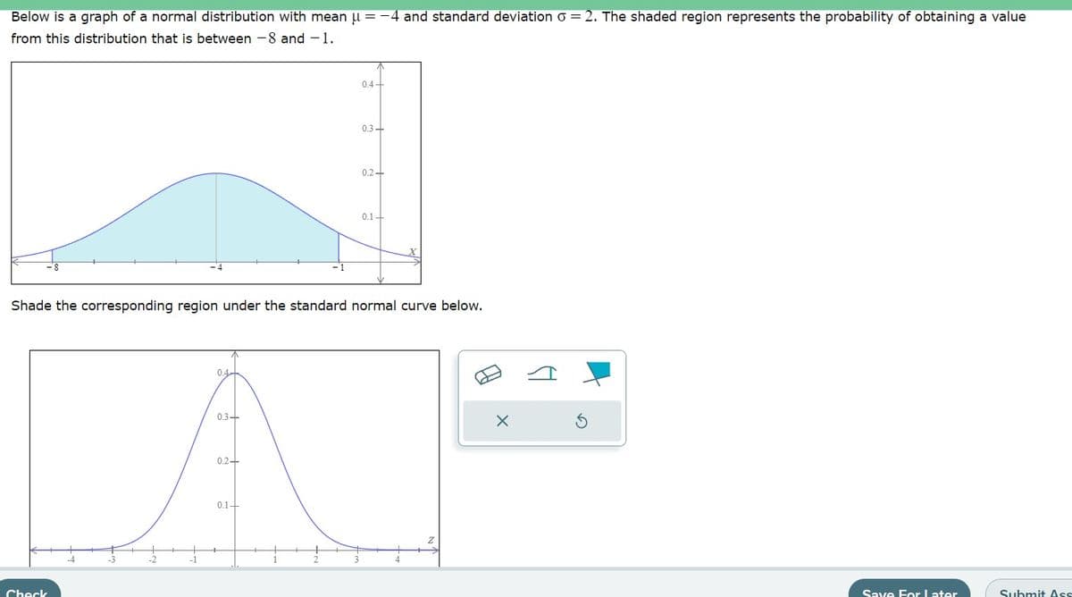 Below is a graph of a normal distribution with mean µ = −4 and standard deviation 6 =2. The shaded region represents the probability of obtaining a value
from this distribution that is between -8 and -1.
Check
0.4-
0.3-
Shade the corresponding region under the standard normal curve below.
0.2+
0.4+
0.1-
0.3-
0.2+
0.1+
A
H
X
Save For Later
Submit Ass