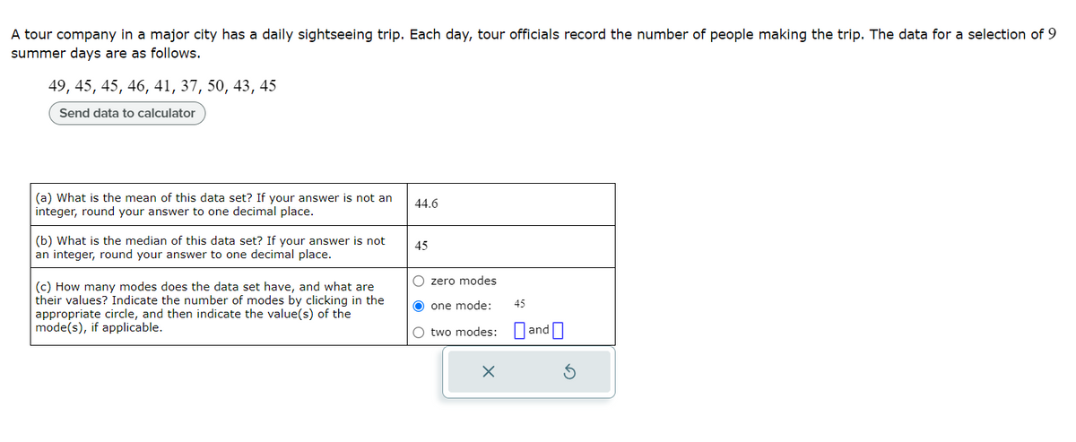 A tour company in a major city has a daily sightseeing trip. Each day, tour officials record the number of people making the trip. The data for a selection of 9
summer days are as follows.
49, 45, 45, 46, 41, 37, 50, 43, 45
Send data to calculator
(a) What is the mean of this data set? If your answer is not an
integer, round your answer to one decimal place.
(b) What is the median of this data set? If your answer is not
an integer, round your answer to one decimal place.
(c) How many modes does the data set have, and what are
their values? Indicate the number of modes by clicking in the
appropriate circle, and then indicate the value(s) of the
mode(s), if applicable.
44.6
45
O zero modes
O one mode:
O two modes:
X
45
and