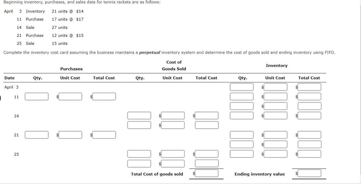 Beginning inventory, purchases, and sales data for tennis rackets are as follows:
April
3 Inventory
21 units @ $14
11
Purchase
17 units @ $17
14
Sale
27 units
21 Purchase
12 units @ $15
25 Sale
15 units
Complete the inventory cost card assuming the business maintains a perpetual inventory system and determine the cost of goods sold and ending inventory using FIFO.
Cost of
Inventory
Purchases
Goods Sold
Date
Qty.
Unit Cost
Total Cost
Qty.
Unit Cost
Total Cost
Qty.
Unit Cost
Total Cost
April 3
11
14
21
25
Total Cost of goods sold
Ending inventory value
