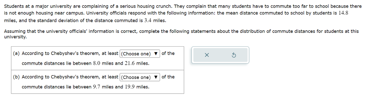 Students at a major university are complaining of a serious housing crunch. They complain that many students have to commute too far to school because there
is not enough housing near campus. University officials respond with the following information: the mean distance commuted to school by students is 14.8
miles, and the standard deviation of the distance commuted is 3.4 miles.
Assuming that the university officials' information is correct, complete the following statements about the distribution of commute distances for students at this
university.
(a) According to Chebyshev's theorem, at least (Choose one) ▼ of the
commute distances lie between 8.0 miles and 21.6 miles.
(b) According to Chebyshev's theorem, at least (Choose one) ▼ of the
commute distances lie between 9.7 miles and 19.9 miles.
X