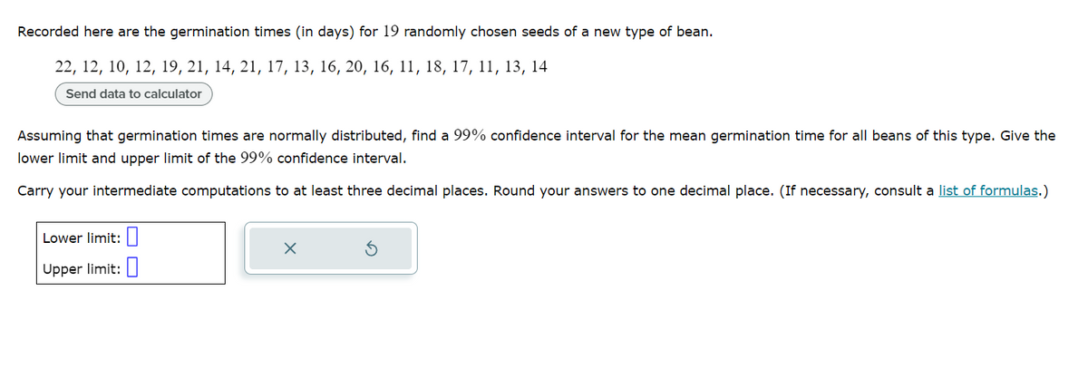 Recorded here are the germination times (in days) for 19 randomly chosen seeds of a new type of bean.
22, 12, 10, 12, 19, 21, 14, 21, 17, 13, 16, 20, 16, 11, 18, 17, 11, 13, 14
Send data to calculator
Assuming that germination times are normally distributed, find a 99% confidence interval for the mean germination time for all beans of this type. Give the
lower limit and upper limit of the 99% confidence interval.
Carry your intermediate computations to at least three decimal places. Round your answers to one decimal place. (If necessary, consult a list of formulas.)
Lower limit:
Upper limit:
X