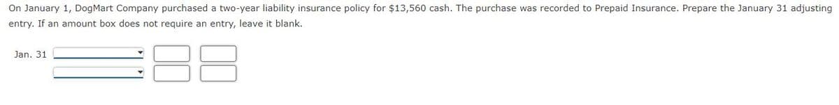 On January 1, DogMart Company purchased a two-year liability insurance policy for $13,560 cash. The purchase was recorded to Prepaid Insurance. Prepare the January 31 adjusting
entry. If an amount box does not require an entry, leave it blank.
88
Jan. 31
