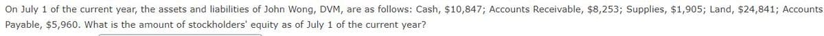 On July 1 of the current year, the assets and liabilities of John Wong, DVM, are as follows: Cash, $10,847; Accounts Receivable, $8,253; Supplies, $1,905; Land, $24,841; Accounts
Payable, $5,960. What is the amount of stockholders' equity as of July 1 of the current year?
