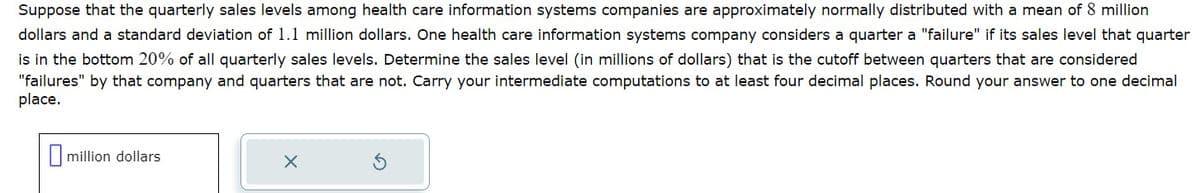 Suppose that the quarterly sales levels among health care information systems companies are approximately normally distributed with a mean of 8 million
dollars and a standard deviation of 1.1 million dollars. One health care information systems company considers a quarter a "failure" if its sales level that quarter
is in the bottom 20% of all quarterly sales levels. Determine the sales level (in millions of dollars) that is the cutoff between quarters that are considered
"failures" by that company and quarters that are not. Carry your intermediate computations to at least four decimal places. Round your answer to one decimal
place.
million dollars
X