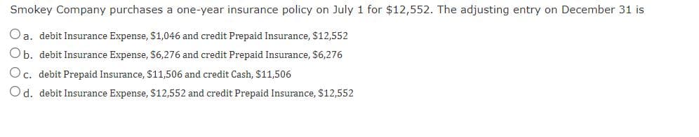 Smokey Company purchases a one-year insurance policy on July 1 for $12,552. The adjusting entry on December 31 is
Oa. debit Insurance Expense, $1,046 and credit Prepaid Insurance, S12,552
Ob. debit Insurance Expense, S6,276 and credit Prepaid Insurance, $6,276
Oc. debit Prepaid Insurance, $11,506 and credit Cash, $11,506
Od. debit Insurance Expense, $12,552 and credit Prepaid Insurance, $12,552
