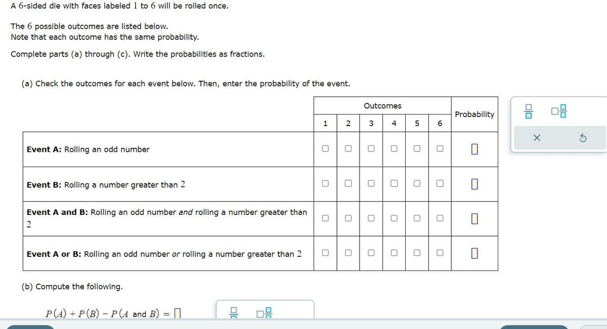 A 6-sided die with faces labeled 1 to 6 will be rolled once.
The 6 possible outcomes are listed below.
Note that each outcome has the same probability.
Complete parts (a) through (c). Write the probabilities as fractions.
(a) Check the outcomes for each event below. Then, enter the probability of the event.
Event A: Rolling an odd number
Event B: Rolling a number greater than 2
Event A and B: Rolling an odd number and rolling a number greater than
2
Event A or B: Rolling an odd number or rolling a number greater than 2
(b) Compute the following.
P(A) + P (B) - P(A and B)
=
D
20
1
2
Outcomes
3
0
0
4
0
5
0
0
6
Probability
U
0
0
8 08
X