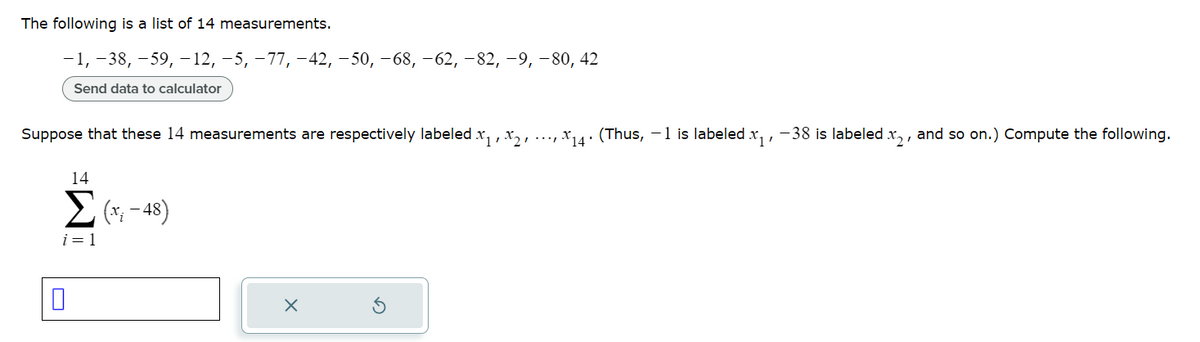 The following is a list of 14 measurements.
-1, -38, -59, -12, −5, −77, −42, −50, −68, −62, −82, −9, −80, 42
Send data to calculator
Suppose that these 14 measurements are respectively labeled x₁, x2, X₁4. (Thus, −1 is labeled x₁, -38 is labeled .x₂, and so on.) Compute the following.
14
Σ (*; -48)
i=1
0
X