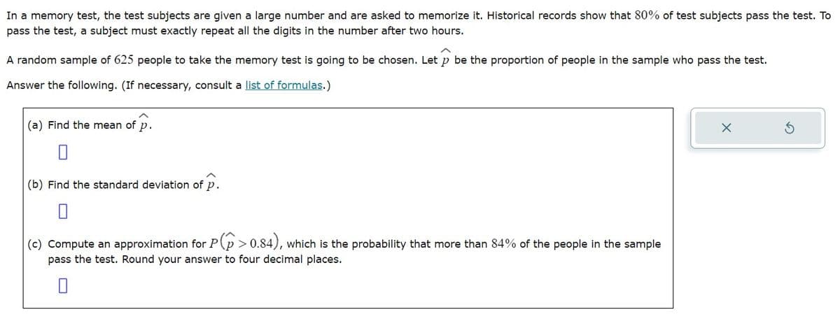 In a memory test, the test subjects are given a large number and are asked to memorize it. Historical records show that 80% of test subjects pass the test. To
pass the test, a subject must exactly repeat all the digits in the number after two hours.
A random sample of 625 people to take the memory test is going to be chosen. Let p be the proportion of people in the sample who pass the test.
Answer the following. (If necessary, consult a list of formulas.)
(a) Find the mean of P.
0
(b) Find the standard deviation of p.
0
(c) Compute an approximation for P(P >0.84), which is the probability that more than 84% of the people in the sample
pass the test. Round your answer to four decimal places.
0
X