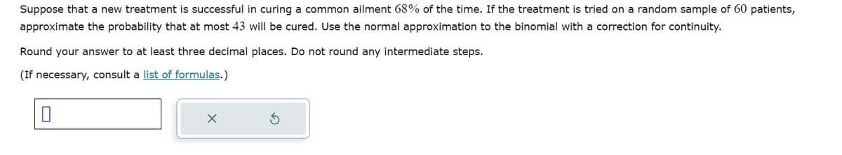 Suppose that a new treatment is successful in curing a common ailment 68% of the time. If the treatment is tried on a random sample of 60 patients,
approximate the probability that at most 43 will be cured. Use the normal approximation to the binomial with a correction for continuity.
Round your answer to at least three decimal places. Do not round any intermediate steps.
(If necessary, consult a list of formulas.)
X