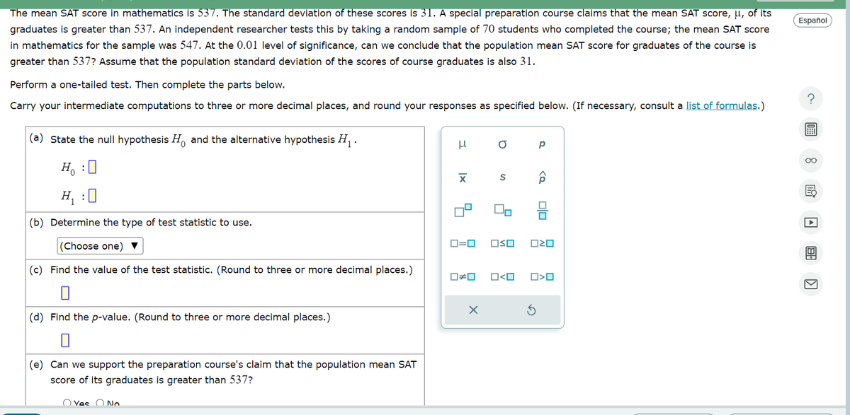 The mean SAT score in mathematics is 537. The standard deviation of these scores is 31. A special preparation course claims that the mean SAT score, μ, of its
graduates is greater than 537. An independent researcher tests this by taking a random sample of 70 students who completed the course; the mean SAT score
in mathematics for the sample was 547. At the 0.01 level of significance, can we conclude that the population mean SAT score for graduates of the course is
greater than 537? Assume that the population standard deviation of the scores of course graduates is also 31.
Perform a one-tailed test. Then complete the parts below.
Carry your intermediate computations to three or more decimal places, and round your responses as specified below. (If necessary, consult a list of formulas.)
Español
?
(a) State the null hypothesis H, and the alternative hypothesis H₁.
μ
σ
р
x❘
S
H₁ :
(b) Determine the type of test statistic to use.
(Choose one)▼
(c) Find the value of the test statistic. (Round to three or more decimal places.)
ロ=ロ
□ㄨˇ
□≠□ □<ロ
(d) Find the p-value. (Round to three or more decimal places.)
(e) Can we support the preparation course's claim that the population mean SAT
score of its graduates is greater than 537?
Voc
No
ك
==
□<ロ
☑