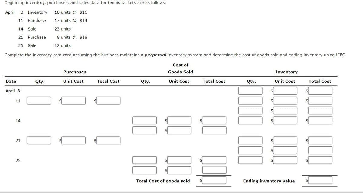 Beginning inventory, purchases, and sales data for tennis rackets are as follows:
April
3 Inventory
18 units @ $16
11
Purchase
17 units @ $14
14 Sale
23 units
21
Purchase
8 units @ $18
25 Sale
12 units
Complete the inventory cost card assuming the business maintains a perpetual inventory system and determine the cost of goods sold and ending inventory using LIFO.
Cost of
Purchases
Goods Sold
Inventory
Date
Qty.
Unit Cost
Total Cost
Qty.
Unit Cost
Total Cost
Qty.
Unit Cost
Total Cost
April 3
11
14
21
25
Total Cost of goods sold
Ending inventory value
00
