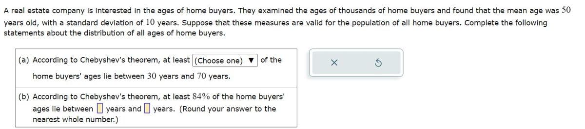 A real estate company is interested in the ages of home buyers. They examined the ages of thousands of home buyers and found that the mean age was 50
years old, with a standard deviation of 10 years. Suppose that these measures are valid for the population of all home buyers. Complete the following
statements about the distribution of all ages of home buyers.
(a) According to Chebyshev's theorem, at least (Choose one) ▼ of the
home buyers' ages lie between 30 years and 70 years.
(b) According to Chebyshev's theorem, at least 84% of the home buyers'
ages lie between years and years. (Round your answer to the
nearest whole number.)
X