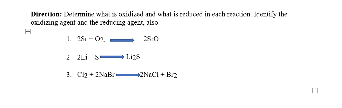 Direction: Determine what is oxidized and what is reduced in each reaction. Identify the
oxidizing agent and the reducing agent, also.
1. 2Sr + 02.
2Sro
2. 2Li + S
→ Li2s
3. Cl2 + 2NaBr
2NaCl+ Br2
