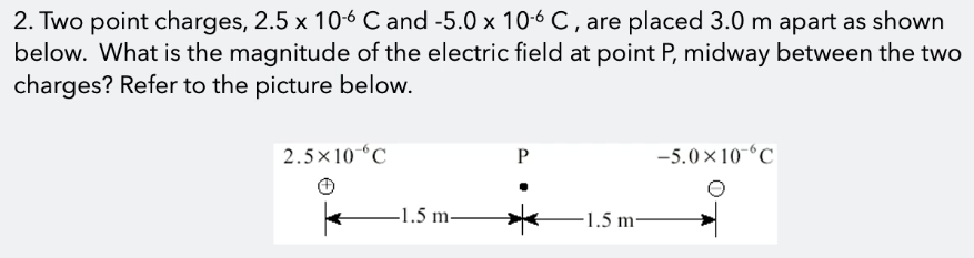 2. Two point charges, 2.5 x 10-6 C and -5.0 x 10-6 C , are placed 3.0 m apart as shown
below. What is the magnitude of the electric field at point P, midway between the two
charges? Refer to the picture below.
2.5×10 °C
-5.0×10-°C
-1.5 m
1.5 m-
