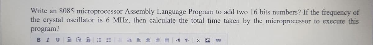 Write an 8085 microprocessor Assembly Language Program to add two 16 bits numbers? If the frequency of
the crystal oscillator is 6 MHz, then calculate the total time taken by the microprocessor to execute this
program?
BIU
LLL
Σ