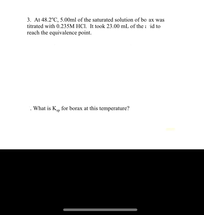 3. At 48.2°C, 5.00ml of the saturated solution of bo ax was
titrated with 0.235M HC1. It took 23.00 mL of the a id to
reach the equivalence point.
. What is Kn for borax at this temperature?
