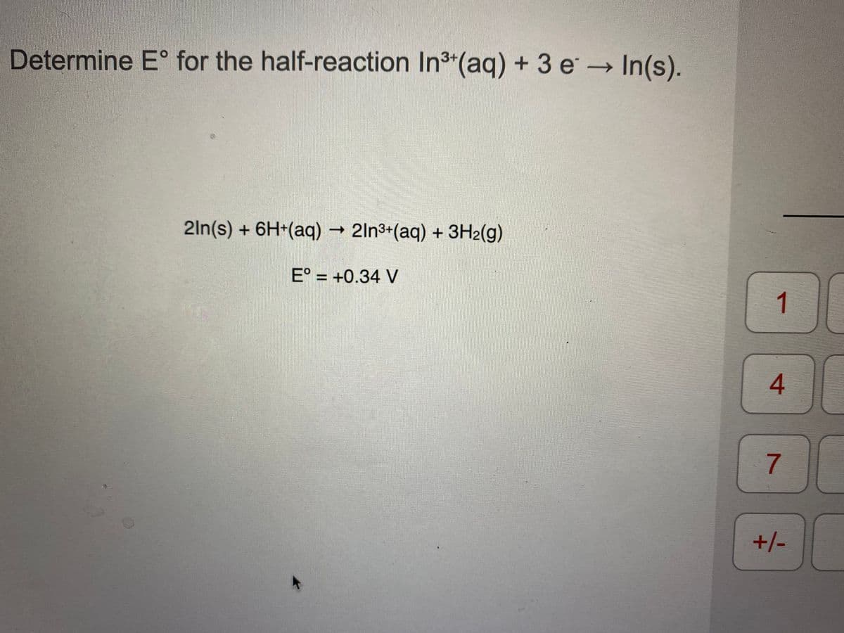 Determine E° for the half-reaction In3 (aq) + 3 e In(s).
2ln(s) + 6H+(aq) → 2ln3+(aq) + 3H2(g)
E° = +0.34 V
%3D
1
7
+/-
4.
