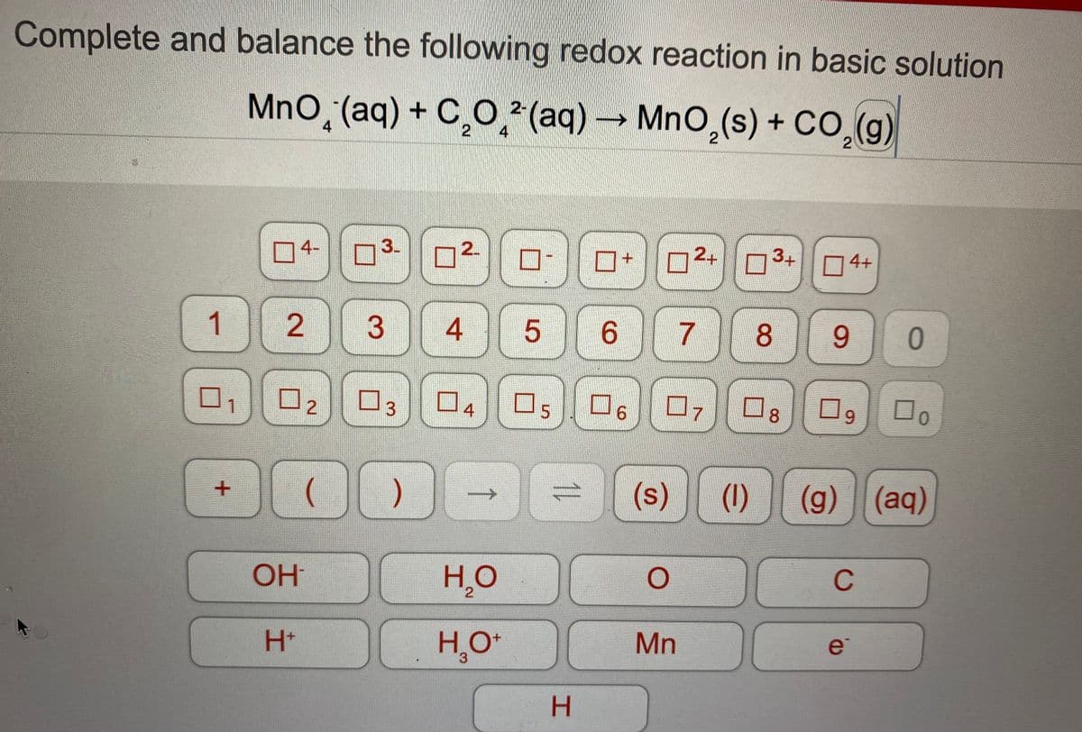 Complete and balance the following redox reaction in basic solution
MnO̟(aq) + C¸O̟*(aq) → MnO,(s) + cO,(g)
MnO,(s) + C0,(g)
4
4
4-
3.
0+||03+|| 04+
1 2
3
6.
8.
9.
0.
02
口7
6.
1
4
5
8.
6.
00
(s)
(1)
(g) (aq)
OH
HO
C
2.
H+
H,O*
Mn
e
3.
H.
7.
2.
4-
3.
