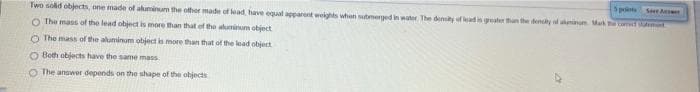 Sprints
Se As
Two solid objects, one made of ahuminum the other made of lead have egual apparont weights uhen sterged inwte The denity fleadis gter tun the deny d in Ma
O The mass of the lead object is more than that of the aluminum object
O The mass of the aluminum object is more than that of the lead object
O Both objects have the same mass
O The answer depends on the shape of the objects
