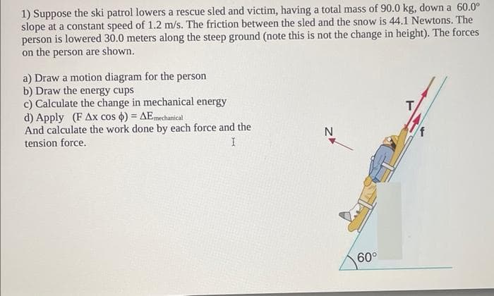 1) Suppose the ski patrol lowers a rescue sled and victim, having a total mass of 90.0 kg, down a 60.0°
slope at a constant speed of 1.2 m/s. The friction between the sled and the snow is 44.1 Newtons. The
person is lowered 30.0 meters along the steep ground (note this is not the change in height). The forces
on the person are shown.
a) Draw a motion diagram for the person
b) Draw the energy cups
c) Calculate the change in mechanical energy
d) Apply (F Ax cos o) = AEmechanical
And calculate the work done by each force and the
tension force.
T
N
60°
