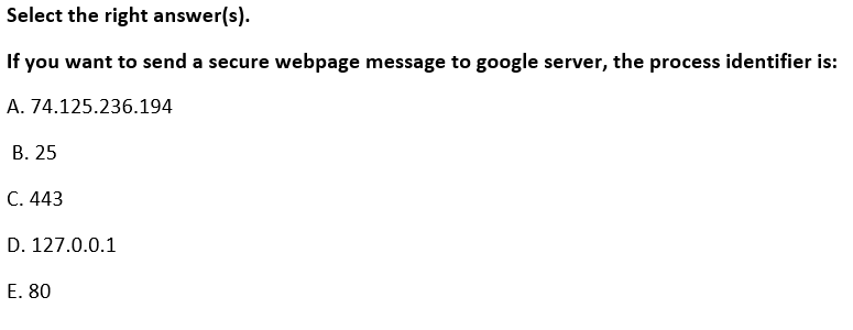 Select the right answer(s).
If you want to send a secure webpage message to google server, the process identifier is:
A. 74.125.236.194
В. 25
C. 443
D. 127.0.0.1
E. 80
