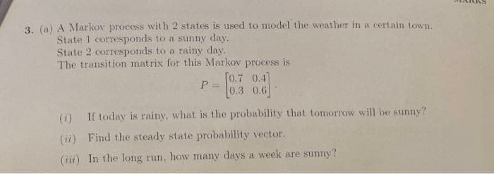 3. (a) A Markov process with 2 states is used to model the weather in a certain town.
State 1 corresponds to a suny day.
State 2 corresponds to a rainy day.
The transition matrix for this Markov process is
[0.7 0.4]
0.3 0.6
%3D
(i) If today is rainy, what is the probability that tomorrow will be sunny?
(ii) Find the steady state probability vector.
(iii) In the long run, how many days a week are sunny?
