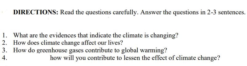 DIRECTIONS: Read the questions carefully. Answer the questions in 2-3 sentences.
1. What are the evidences that indicate the climate is changing?
2. How does climate change affect our lives?
3. How do greenhouse gases contribute to global warming?
4.
how will you contribute to lessen the effect of climate change?
