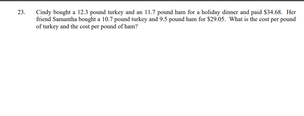 Cindy bought a 12.3 pound turkey and an 11.7 pound ham for a holiday dinner and paid $34.68. Her
friend Samantha bought a 10.7 pound turkey and 9.5 pound ham for $29.05. What is the cost per pound
of turkey and the cost per pound of ham?
23.
