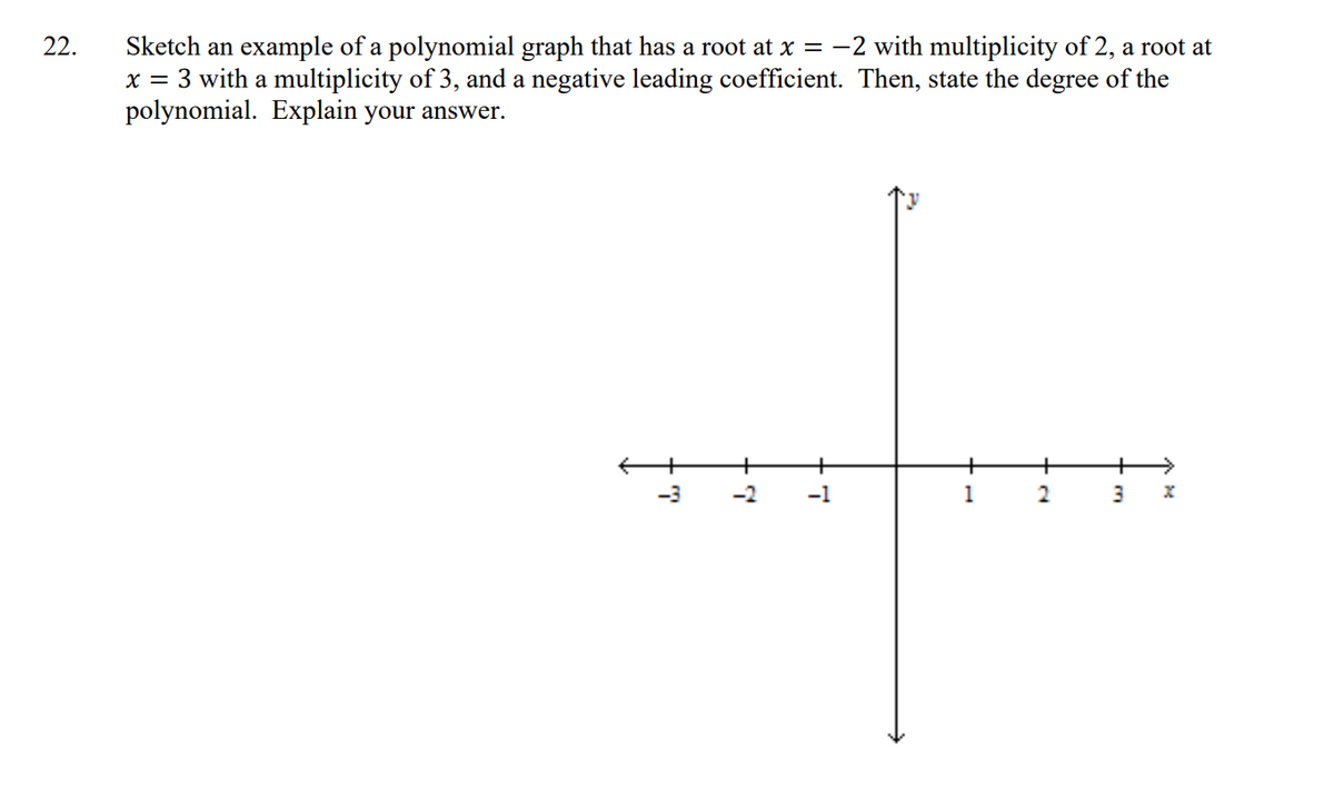 Sketch an example of a polynomial graph that has a root at x = -2 with multiplicity of 2, a root at
x = 3 with a multiplicity of 3, and a negative leading coefficient. Then, state the degree of the
polynomial. Explain your answer.
22.
-3
-1
1
2
3
