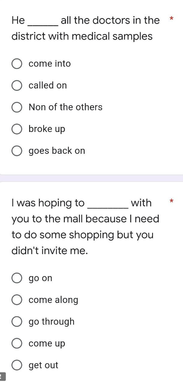 !
He
all the doctors in the
district with medical samples
come into
called on
Non of the others
broke up
goes back on
I was hoping to
with
you to the mall because I need
to do some shopping but you
didn't invite me.
go on
come along
go through
come up
get out
*
*