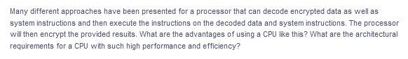 Many different approaches have been presented for a processor that can decode encrypted data as well as
system instructions and then execute the instructions on the decoded data and system instructions. The processor
will then encrypt the provided resuits. What are the advantages of using a CPU like this? What are the architectural
requirements for a CPU with such high performance and efficiency?
