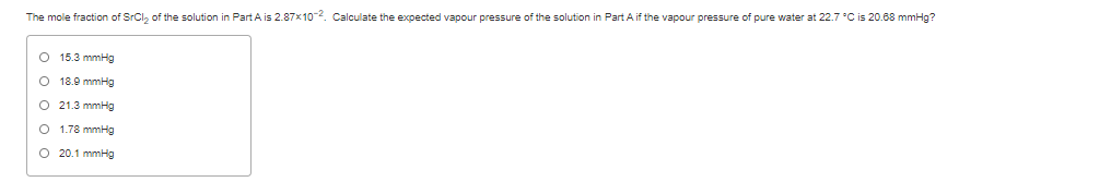 The mole fraction of SrCl, of the solution in Part A is 2.87x102. Calculate the expected vapour pressure of the solution in Part A if the vapour pressure of pure water at 22.7 °C is 20.68 mmHg?
O 15.3 mmHg
O 18.9 mmHg
O 21.3 mmHg
O 1.78 mmHg
O 20.1 mmHg
