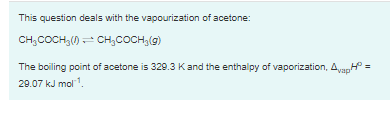 This question deals with the vapourization of acetone:
CH,COCH,() - CH,COCH,(g)
The boiling point of acetone is 329.3 Kand the enthalpy of vaporization, AvapH =
29.07 kJ mol.
