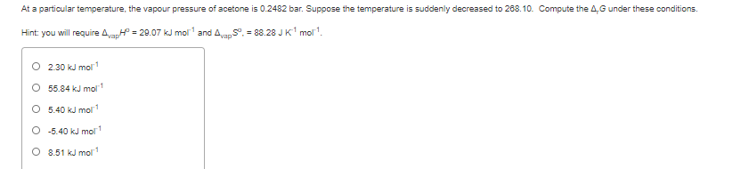 At a particular temperature, the vapour pressure of acetone is 0.2482 bar. Suppose the temperature is suddenly decreased to 268. 10. Compute the 4,G under these conditions.
Hint: you will require AaH = 29.07 kJ mol and AvaS. - 88.28 JK' mol.
O 2.30 kJ mol
O 55.84 kJ mol
O 5.40 kJ mol
O -5.40 kJ molr
O 8.51 kJ mol
