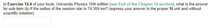 In Exercise 12.4 of your book, University Physics 15th edition (see End of the Chapter 12 section), what is the answer
for sub-item (b) if the radius of the neutron star is 74.359 km? (express your answer in the proper Sl unit and without
scientific notation)
