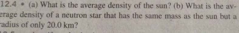 12.4 (a) What is the average density of the sun? (b) What is the av-
erage density of a neutron star that has the same mass as the sun but a
radius of only 20.0 km?
