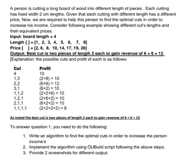 A person is cutting a long board of wood into different length of pieces . Each cutting
has fixed width 2 cm lengths. Given that each cutting with different length has a different
price, Now, we are required to help this person to find the optimal cuts in order to
increase his income. Consider following example showing different cut's lengths and
their equivalent prices.
Input: board length = 4
Length [] = [1, 2, 3, 4, 5, 6, 7, 8]
Price [ ]= [2, 6, 8, 10, 14, 17, 19, 20]
Output: Best cut is two pieces of length 2 each to gain revenue of 6 + 6 = 12
%3D
[Explanation: the possible cuts and profit of each is as follows:
Cut
Profit
4
10
1,3
2,2
3,1
1,1,2
1,2,1
2,1,1
1,1,1,1
(2+8) = 10
(6+6) = 12
(8+2) = 10
(2+2+6) = 10
(2+6+2) = 10
(6+2+2) = 10
(2+2+2+2) = 8
As noted the best cut is two pieces of length 2 each to gain revenue of 6 + 6 = 12
To answer question 1, you need to do the following:
1. Write an algorithm to find the optimal cuts in order to increase the person
income's
2. Implement the algorithm using OUBuild script following the above steps.
3. Provide 2 screenshots for different output.
