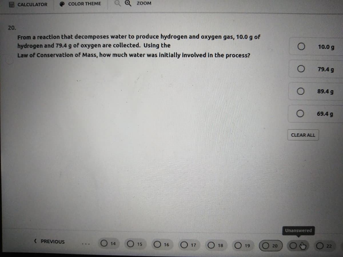 CALCULATOR
COLOR THEME
Q Q ZOOM
20.
From a reaction that decomposes water to produce hydrogen and oxygen gas, 10.0 g of
hydrogen and 79.4 g of oxygen are collected. Using the
Law of Conservation of Mass, how much water was initially involved in the process?
10.0 g
79.4 g
89.4 g
69.4 g
CLEAR ALL
Unanswered
( PREVIOUS
14
15
O 19
16
17
18
20
22
