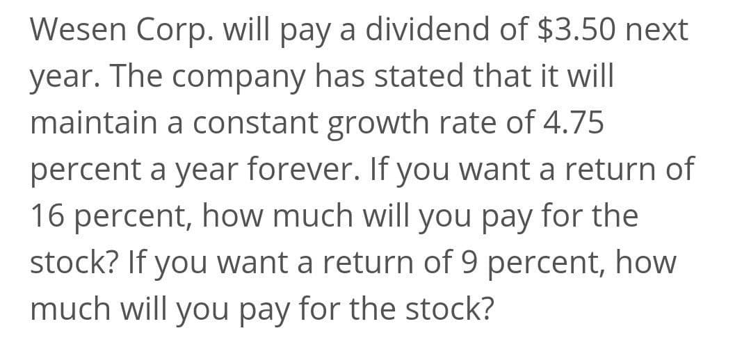 Wesen Corp. will pay a dividend of $3.50 next
year. The company has stated that it wil|
maintain a constant growth rate of 4.75
percent a year forever. If you want a return of
16 percent, how much will you pay for the
stock? If you want a return of 9 percent, how
much will you pay for the stock?
